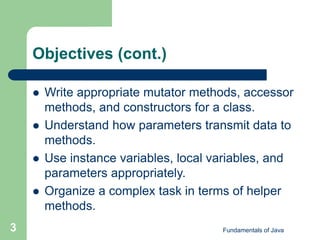 Fundamentals of Java
3
Objectives (cont.)
 Write appropriate mutator methods, accessor
methods, and constructors for a class.
 Understand how parameters transmit data to
methods.
 Use instance variables, local variables, and
parameters appropriately.
 Organize a complex task in terms of helper
methods.
 
