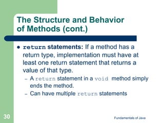 Fundamentals of Java
30
The Structure and Behavior
of Methods (cont.)
 return statements: If a method has a
return type, implementation must have at
least one return statement that returns a
value of that type.
– A return statement in a void method simply
ends the method.
– Can have multiple return statements
 