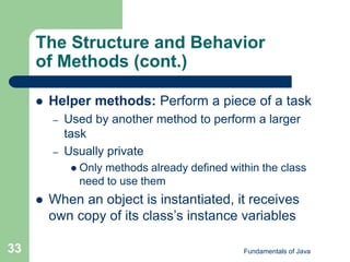Fundamentals of Java
33
The Structure and Behavior
of Methods (cont.)
 Helper methods: Perform a piece of a task
– Used by another method to perform a larger
task
– Usually private
 Only methods already defined within the class
need to use them
 When an object is instantiated, it receives
own copy of its class’s instance variables
 