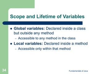 Fundamentals of Java
34
Scope and Lifetime of Variables
 Global variables: Declared inside a class
but outside any method
– Accessible to any method in the class
 Local variables: Declared inside a method
– Accessible only within that method
 