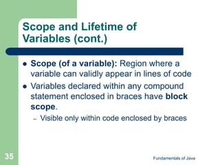 Fundamentals of Java
35
Scope and Lifetime of
Variables (cont.)
 Scope (of a variable): Region where a
variable can validly appear in lines of code
 Variables declared within any compound
statement enclosed in braces have block
scope.
– Visible only within code enclosed by braces
 