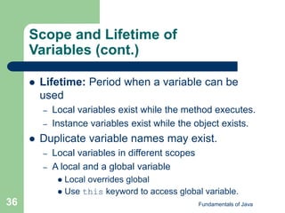 Fundamentals of Java
36
Scope and Lifetime of
Variables (cont.)
 Lifetime: Period when a variable can be
used
– Local variables exist while the method executes.
– Instance variables exist while the object exists.
 Duplicate variable names may exist.
– Local variables in different scopes
– A local and a global variable
 Local overrides global
 Use this keyword to access global variable.
 