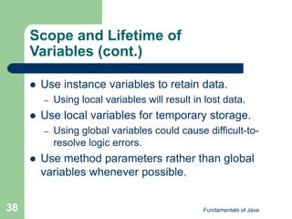 Fundamentals of Java
38
Scope and Lifetime of
Variables (cont.)
 Use instance variables to retain data.
– Using local variables will result in lost data.
 Use local variables for temporary storage.
– Using global variables could cause difficult-to-
resolve logic errors.
 Use method parameters rather than global
variables whenever possible.
 