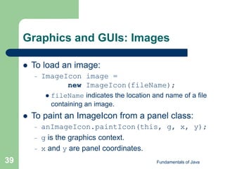 Fundamentals of Java
39
Graphics and GUIs: Images
 To load an image:
– ImageIcon image =
new ImageIcon(fileName);
 fileName indicates the location and name of a file
containing an image.
 To paint an ImageIcon from a panel class:
– anImageIcon.paintIcon(this, g, x, y);
– g is the graphics context.
– x and y are panel coordinates.
 