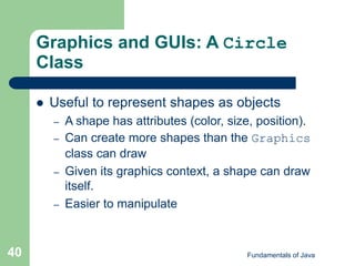 Fundamentals of Java
40
Graphics and GUIs: A Circle
Class
 Useful to represent shapes as objects
– A shape has attributes (color, size, position).
– Can create more shapes than the Graphics
class can draw
– Given its graphics context, a shape can draw
itself.
– Easier to manipulate
 