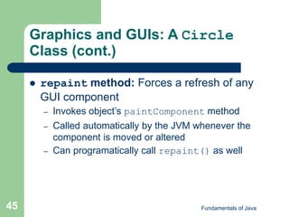 Fundamentals of Java
45
Graphics and GUIs: A Circle
Class (cont.)
 repaint method: Forces a refresh of any
GUI component
– Invokes object’s paintComponent method
– Called automatically by the JVM whenever the
component is moved or altered
– Can programatically call repaint() as well
 