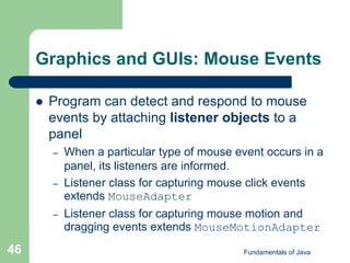 Fundamentals of Java
46
Graphics and GUIs: Mouse Events
 Program can detect and respond to mouse
events by attaching listener objects to a
panel
– When a particular type of mouse event occurs in a
panel, its listeners are informed.
– Listener class for capturing mouse click events
extends MouseAdapter
– Listener class for capturing mouse motion and
dragging events extends MouseMotionAdapter
 