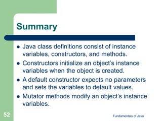 Fundamentals of Java
52
Summary
 Java class definitions consist of instance
variables, constructors, and methods.
 Constructors initialize an object’s instance
variables when the object is created.
 A default constructor expects no parameters
and sets the variables to default values.
 Mutator methods modify an object’s instance
variables.
 