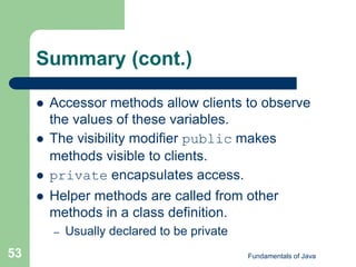 Fundamentals of Java
53
Summary (cont.)
 Accessor methods allow clients to observe
the values of these variables.
 The visibility modifier public makes
methods visible to clients.
 private encapsulates access.
 Helper methods are called from other
methods in a class definition.
– Usually declared to be private
 