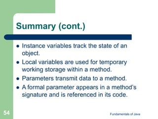 Fundamentals of Java
54
Summary (cont.)
 Instance variables track the state of an
object.
 Local variables are used for temporary
working storage within a method.
 Parameters transmit data to a method.
 A formal parameter appears in a method’s
signature and is referenced in its code.
 