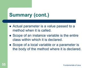 Fundamentals of Java
55
Summary (cont.)
 Actual parameter is a value passed to a
method when it is called.
 Scope of an instance variable is the entire
class within which it is declared.
 Scope of a local variable or a parameter is
the body of the method where it is declared.
 