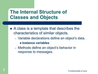 Fundamentals of Java
7
The Internal Structure of
Classes and Objects
 A class is a template that describes the
characteristics of similar objects.
– Variable declarations define an object’s data.
 Instance variables
– Methods define an object’s behavior in
response to messages.
 
