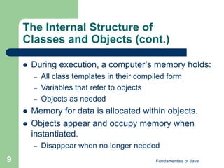 Fundamentals of Java
9
The Internal Structure of
Classes and Objects (cont.)
 During execution, a computer’s memory holds:
– All class templates in their compiled form
– Variables that refer to objects
– Objects as needed
 Memory for data is allocated within objects.
 Objects appear and occupy memory when
instantiated.
– Disappear when no longer needed
 