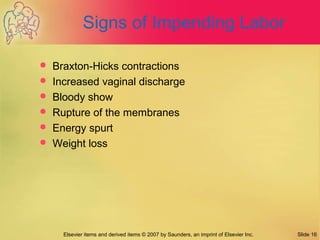 Elsevier items and derived items © 2007 by Saunders, an imprint of Elsevier Inc. Slide 16
Signs of Impending Labor
 Braxton-Hicks contractions
 Increased vaginal discharge
 Bloody show
 Rupture of the membranes
 Energy spurt
 Weight loss
 