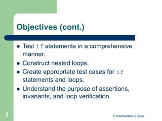 Fundamentals of Java
3
Objectives (cont.)
 Test if statements in a comprehensive
manner.
 Construct nested loops.
 Create appropriate test cases for if
statements and loops.
 Understand the purpose of assertions,
invariants, and loop verification.
 