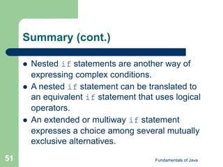 Fundamentals of Java
51
Summary (cont.)
 Nested if statements are another way of
expressing complex conditions.
 A nested if statement can be translated to
an equivalent if statement that uses logical
operators.
 An extended or multiway if statement
expresses a choice among several mutually
exclusive alternatives.
 