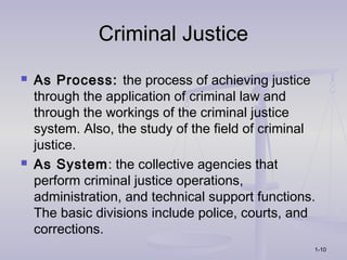 Criminal Justice
   As Process: the process of achieving justice
    through the application of criminal law and
    through the workings of the criminal justice
    system. Also, the study of the field of criminal
    justice.
   As System: the collective agencies that
    perform criminal justice operations,
    administration, and technical support functions.
    The basic divisions include police, courts, and
    corrections.
                                                   1-10
 