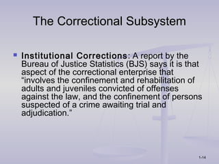 The Correctional Subsystem

   Institutional Corrections : A report by the
    Bureau of Justice Statistics (BJS) says it is that
    aspect of the correctional enterprise that
    “involves the confinement and rehabilitation of
    adults and juveniles convicted of offenses
    against the law, and the confinement of persons
    suspected of a crime awaiting trial and
    adjudication.”




                                                    1-14
 