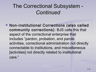 The Correctional Subsystem -
               Continued

   Non-institutional Corrections (also called
    community corrections) : BJS calls this that
    aspect of the correctional enterprise that
    includes “pardon, probation, and parole
    activities, correctional administration not directly
    connectable to institutions, and miscellaneous
    [activities] not directly related to institutional
    care.”

                                                      1-15
 