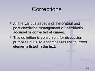 Corrections

   All the various aspects of the pretrial and
    post conviction management of individuals
    accused or convicted of crimes.
   This definition is convenient for discussion
    purposes but also encompasses the fourteen
    elements listed in the text.




                                               1-16
 