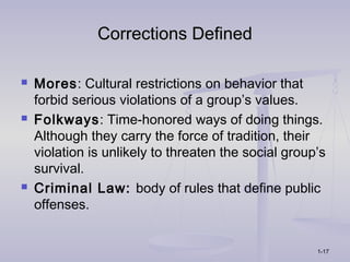 Corrections Defined

   Mores: Cultural restrictions on behavior that
    forbid serious violations of a group’s values.
   Folkways: Time-honored ways of doing things.
    Although they carry the force of tradition, their
    violation is unlikely to threaten the social group’s
    survival.
   Criminal Law: body of rules that define public
    offenses.


                                                      1-17
 