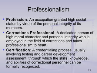 Professionalism
   Profession: An occupation granted high social
    status by virtue of the personal integrity of its
    members.
   Corrections Professional: A dedicated person of
    high moral character and personal integrity who is
    employed in the field of corrections and takes
    professionalism to heart.
   Certification: A credentialing process, usually
    involving testing and career development
    assessment, through which the skills, knowledge,
    and abilities of correctional personnel can be
    formally recognized.
                                                  1-18
 