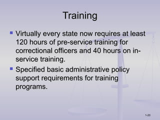 Training
   Virtually every state now requires at least
    120 hours of pre-service training for
    correctional officers and 40 hours on in-
    service training.
   Specified basic administrative policy
    support requirements for training
    programs.


                                              1-20
 
