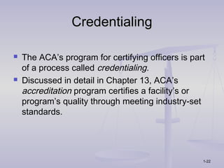Credentialing

   The ACA’s program for certifying officers is part
    of a process called credentialing.
   Discussed in detail in Chapter 13, ACA’s
    accreditation program certifies a facility’s or
    program’s quality through meeting industry-set
    standards.




                                                    1-22
 