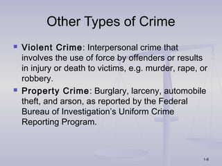 Other Types of Crime
   Violent Crime: Interpersonal crime that
    involves the use of force by offenders or results
    in injury or death to victims, e.g. murder, rape, or
    robbery.
   Property Crime: Burglary, larceny, automobile
    theft, and arson, as reported by the Federal
    Bureau of Investigation’s Uniform Crime
    Reporting Program.



                                                      1-8
 