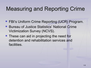 Measuring and Reporting Crime

   FBI’s Uniform Crime Reporting (UCR) Program.
   Bureau of Justice Statistics’ National Crime
    Victimization Survey (NCVS).
   These can aid in projecting the need for
    detention and rehabilitation services and
    facilities.




                                               1-9
 
