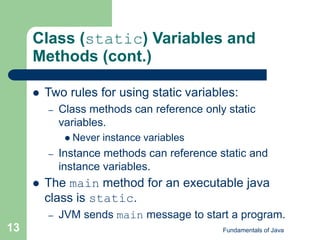 Fundamentals of Java
13
Class (static) Variables and
Methods (cont.)
 Two rules for using static variables:
– Class methods can reference only static
variables.
 Never instance variables
– Instance methods can reference static and
instance variables.
 The main method for an executable java
class is static.
– JVM sends main message to start a program.
 
