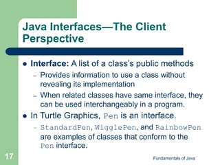 Fundamentals of Java
17
Java Interfaces—The Client
Perspective
 Interface: A list of a class’s public methods
– Provides information to use a class without
revealing its implementation
– When related classes have same interface, they
can be used interchangeably in a program.
 In Turtle Graphics, Pen is an interface.
– StandardPen, WigglePen, and RainbowPen
are examples of classes that conform to the
Pen interface.
 