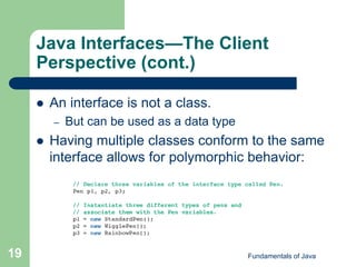 Fundamentals of Java
19
Java Interfaces—The Client
Perspective (cont.)
 An interface is not a class.
– But can be used as a data type
 Having multiple classes conform to the same
interface allows for polymorphic behavior:
 