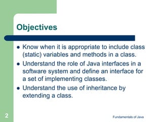 Fundamentals of Java
2
Objectives
 Know when it is appropriate to include class
(static) variables and methods in a class.
 Understand the role of Java interfaces in a
software system and define an interface for
a set of implementing classes.
 Understand the use of inheritance by
extending a class.
 
