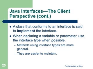 Fundamentals of Java
20
Java Interfaces—The Client
Perspective (cont.)
 A class that conforms to an interface is said
to implement the interface.
 When declaring a variable or parameter, use
the interface type when possible.
– Methods using interface types are more
general.
– They are easier to maintain.
 