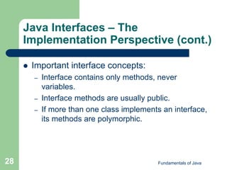 Fundamentals of Java
28
Java Interfaces – The
Implementation Perspective (cont.)
 Important interface concepts:
– Interface contains only methods, never
variables.
– Interface methods are usually public.
– If more than one class implements an interface,
its methods are polymorphic.
 