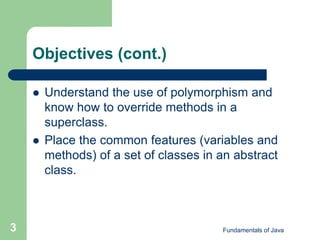 Fundamentals of Java
3
Objectives (cont.)
 Understand the use of polymorphism and
know how to override methods in a
superclass.
 Place the common features (variables and
methods) of a set of classes in an abstract
class.
 
