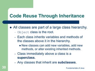Fundamentals of Java
30
Code Reuse Through Inheritance
 All classes are part of a large class hierarchy.
– Object class is the root.
– Each class inherits variables and methods of
the classes above it in the hierarchy.
 New classes can add new variables, add new
methods, or alter existing inherited methods.
– Class immediately above a class is a
superclass.
– Any classes that inherit are subclasses.
 
