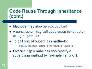 Fundamentals of Java
37
Code Reuse Through Inheritance
(cont.)
 Methods may also be protected.
 A constructor may call superclass constructor
using super();.
 To call one of superclass methods:
 Overriding: A subclass can modify a
superclass method by re-implementing it.
 