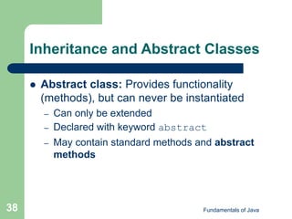 Fundamentals of Java
38
Inheritance and Abstract Classes
 Abstract class: Provides functionality
(methods), but can never be instantiated
– Can only be extended
– Declared with keyword abstract
– May contain standard methods and abstract
methods
 
