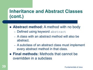 Fundamentals of Java
39
Inheritance and Abstract Classes
(cont.)
 Abstract method: A method with no body
– Defined using keyword abstract
– A class with an abstract method will also be
abstract.
– A subclass of an abstract class must implement
every abstract method in that class.
 Final methods: Methods that cannot be
overridden in a subclass
 