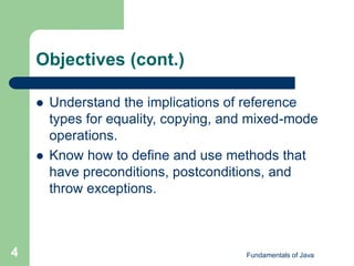 Fundamentals of Java
4
Objectives (cont.)
 Understand the implications of reference
types for equality, copying, and mixed-mode
operations.
 Know how to define and use methods that
have preconditions, postconditions, and
throw exceptions.
 