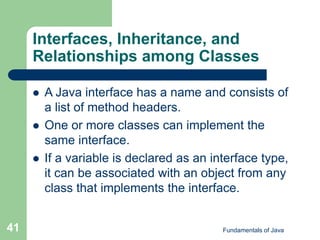 Fundamentals of Java
41
 A Java interface has a name and consists of
a list of method headers.
 One or more classes can implement the
same interface.
 If a variable is declared as an interface type,
it can be associated with an object from any
class that implements the interface.
Interfaces, Inheritance, and
Relationships among Classes
 