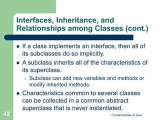 Fundamentals of Java
42
Interfaces, Inheritance, and
Relationships among Classes (cont.)
 If a class implements an interface, then all of
its subclasses do so implicitly.
 A subclass inherits all of the characteristics of
its superclass.
– Subclass can add new variables and methods or
modify inherited methods.
 Characteristics common to several classes
can be collected in a common abstract
superclass that is never instantiated.
 