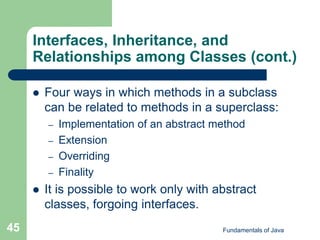 Fundamentals of Java
45
Interfaces, Inheritance, and
Relationships among Classes (cont.)
 Four ways in which methods in a subclass
can be related to methods in a superclass:
– Implementation of an abstract method
– Extension
– Overriding
– Finality
 It is possible to work only with abstract
classes, forgoing interfaces.
 