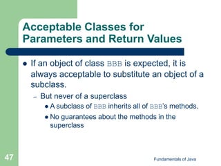 Fundamentals of Java
47
Acceptable Classes for
Parameters and Return Values
 If an object of class BBB is expected, it is
always acceptable to substitute an object of a
subclass.
– But never of a superclass
 A subclass of BBB inherits all of BBB’s methods.
 No guarantees about the methods in the
superclass
 