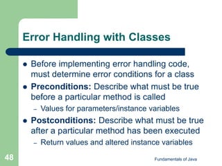 Fundamentals of Java
48
Error Handling with Classes
 Before implementing error handling code,
must determine error conditions for a class
 Preconditions: Describe what must be true
before a particular method is called
– Values for parameters/instance variables
 Postconditions: Describe what must be true
after a particular method has been executed
– Return values and altered instance variables
 