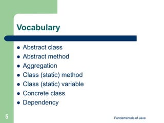 Fundamentals of Java
5
Vocabulary
 Abstract class
 Abstract method
 Aggregation
 Class (static) method
 Class (static) variable
 Concrete class
 Dependency
 