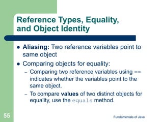 Fundamentals of Java
55
Reference Types, Equality,
and Object Identity
 Aliasing: Two reference variables point to
same object
 Comparing objects for equality:
– Comparing two reference variables using ==
indicates whether the variables point to the
same object.
– To compare values of two distinct objects for
equality, use the equals method.
 