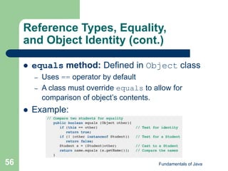 Fundamentals of Java
56
Reference Types, Equality,
and Object Identity (cont.)
 equals method: Defined in Object class
– Uses == operator by default
– A class must override equals to allow for
comparison of object’s contents.
 Example:
 